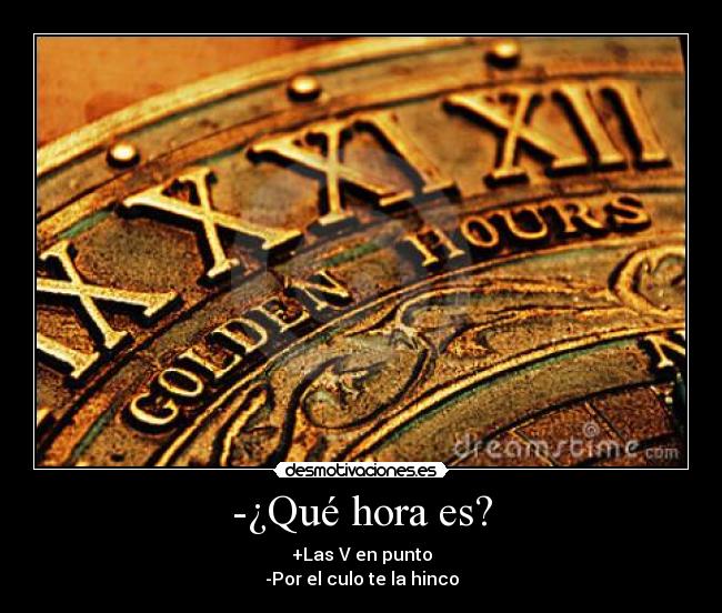 -¿Qué hora es? - +Las V en punto
-Por el culo te la hinco