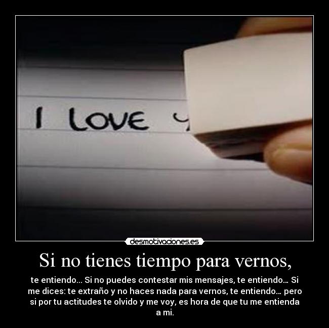 Si no tienes tiempo para vernos, - te entiendo... Si no puedes contestar mis mensajes, te entiendo… Si
me dices: te extraño y no haces nada para vernos, te entiendo… pero
si por tu actitudes te olvido y me voy, es hora de que tu me entienda
a mi.