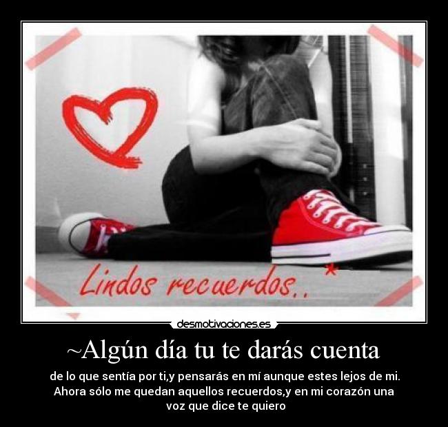 ~Algún día tu te darás cuenta - de lo que sentía por ti,y pensarás en mí aunque estes lejos de mi.
Ahora sólo me quedan aquellos recuerdos,y en mi corazón una
 voz que dice te quiero