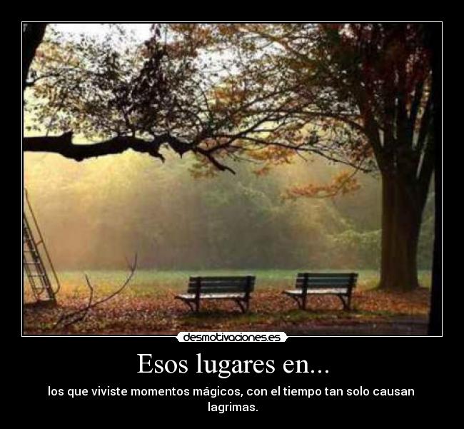 Esos lugares en... - los que viviste momentos mágicos, con el tiempo tan solo causan
lagrimas.