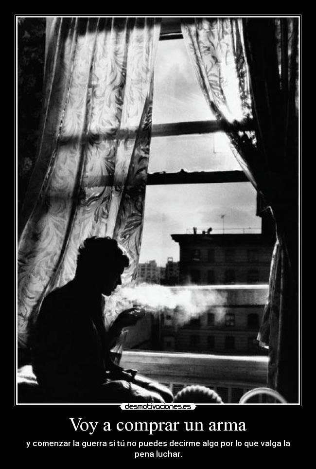 Voy a comprar un arma - y comenzar la guerra si tú no puedes decirme algo por lo que valga la pena luchar.