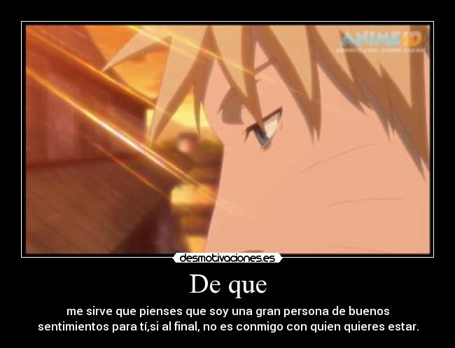 De que - me sirve que pienses que soy una gran persona de buenos
sentimientos para tí,si al final, no es conmigo con quien quieres estar.