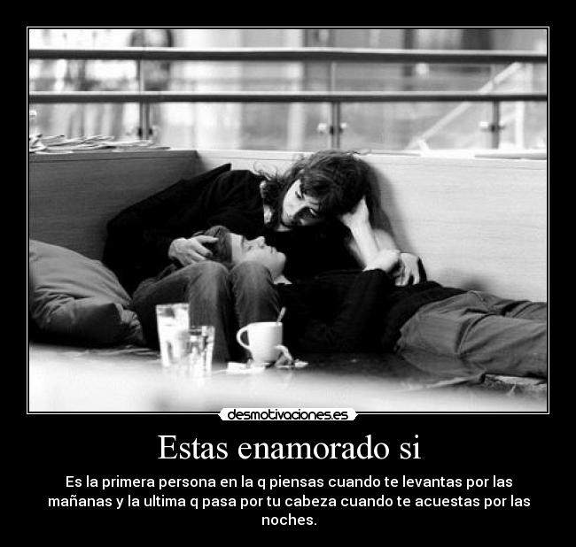 Estas enamorado si - Es la primera persona en la q piensas cuando te levantas por las
mañanas y la ultima q pasa por tu cabeza cuando te acuestas por las
noches.