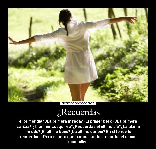 ¿Recuerdas - el primer día? ¿La primera mirada? ¿El primer beso? ¿La primera
caricia? ¿El primer cosquilleo?¿Recuerdas el ultimo día?¿La ultima
mirada?¿El ultimo beso?¿La ultima caricia? En el fondo lo
recuerdas... Pero espero que nunca puedas recordar el ultimo
cosquilleo.