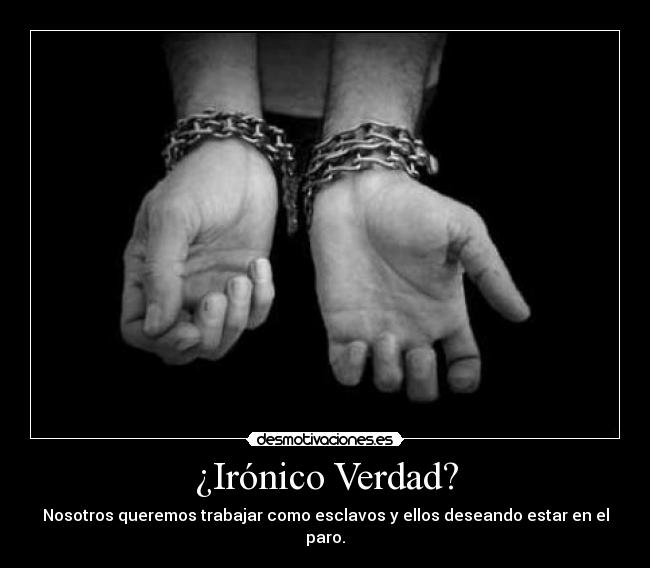 ¿Irónico Verdad? - Nosotros queremos trabajar como esclavos y ellos deseando estar en el paro.