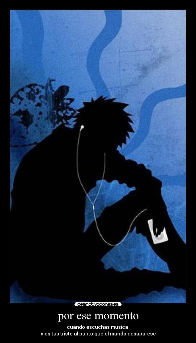 por ese momento - cuando escuchas musica 
y es tas triste al punto que el mundo desaparese