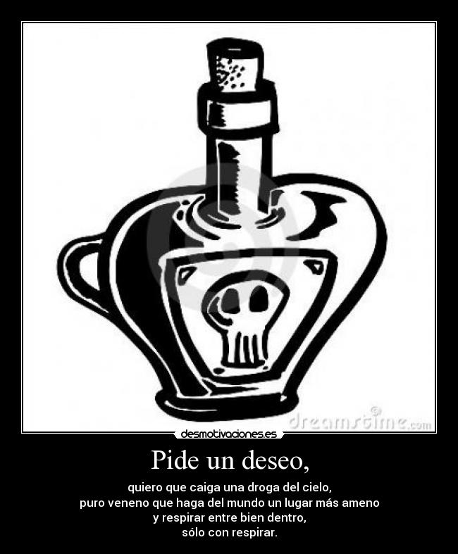Pide un deseo, - quiero que caiga una droga del cielo,
puro veneno que haga del mundo un lugar más ameno
y respirar entre bien dentro,
sólo con respirar.