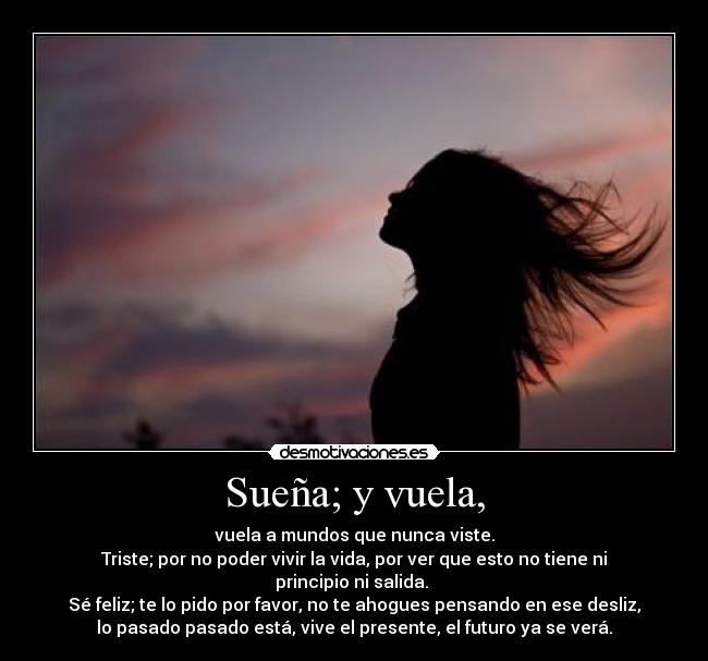 Sueña; y vuela, - vuela a mundos que nunca viste.
Triste; por no poder vivir la vida, por ver que esto no tiene ni
principio ni salida.
Sé feliz; te lo pido por favor, no te ahogues pensando en ese desliz,
lo pasado pasado está, vive el presente, el futuro ya se verá.