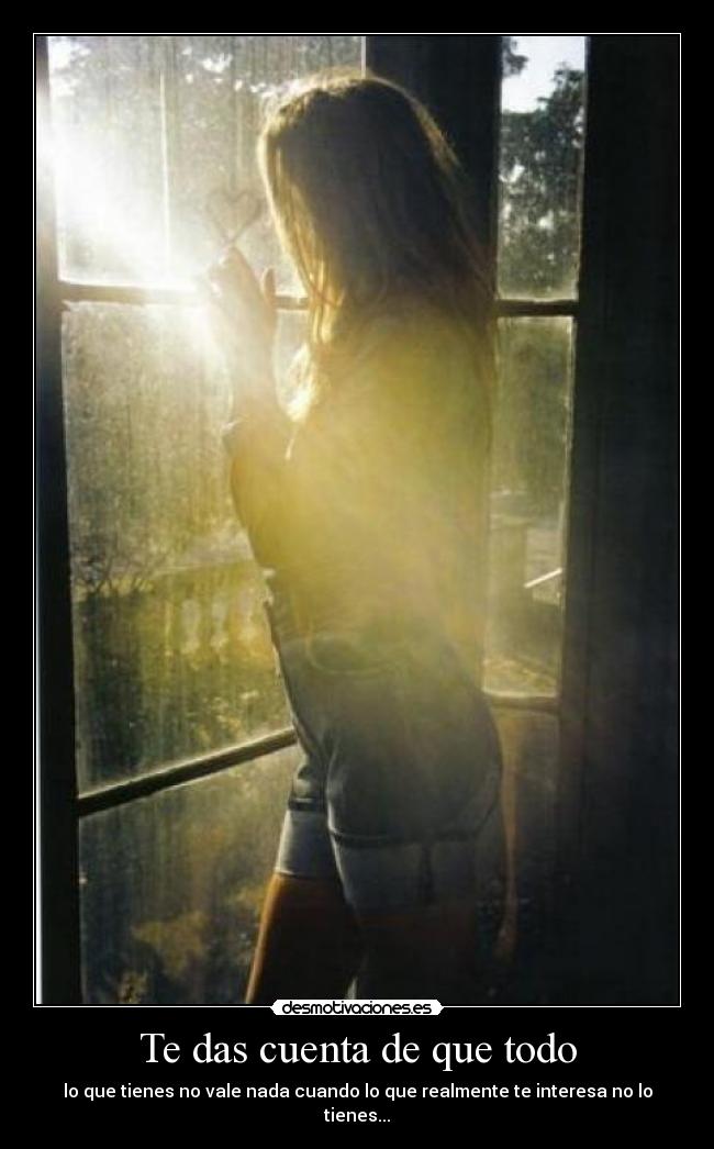 Te das cuenta de que todo - lo que tienes no vale nada cuando lo que realmente te interesa no lo tienes...