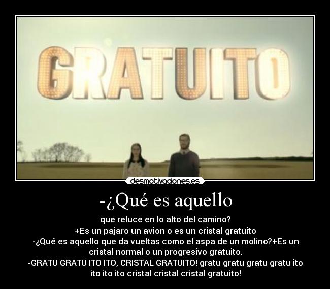 -¿Qué es aquello - que reluce en lo alto del camino?
+Es un pajaro un avion o es un cristal gratuito
-¿Qué es aquello que da vueltas como el aspa de un molino?+Es un
cristal normal﻿ o un progresivo gratuito.
-GRATU GRATU ITO ITO, CRISTAL GRATUITO! gratu gratu gratu gratu ito
ito ito ito cristal cristal cristal gratuito!
