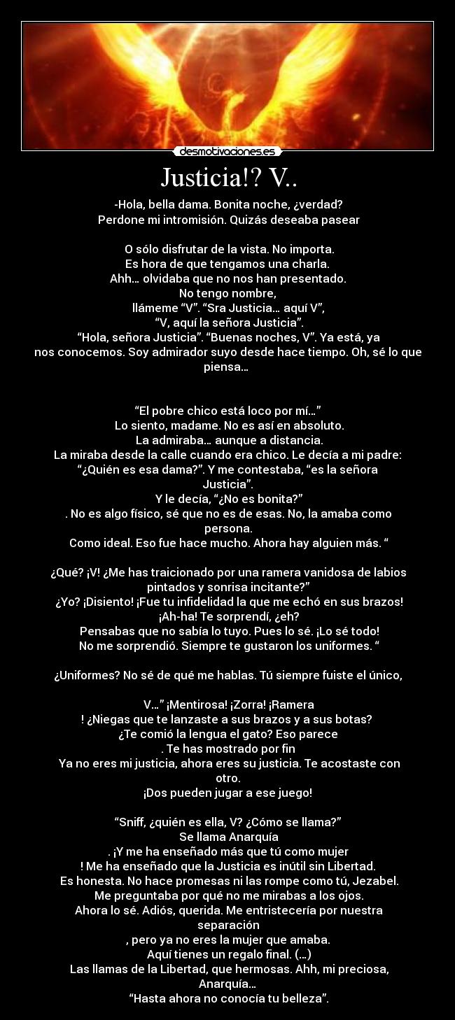 Justicia!? V.. - -Hola, bella dama. Bonita noche, ¿verdad?
 Perdone mi intromisión. Quizás deseaba pasear

 O sólo disfrutar de la vista. No importa.
 Es hora de que tengamos una charla. 
Ahh… olvidaba que no nos han presentado.
 No tengo nombre, 
llámeme “V”. “Sra Justicia… aquí V”,
 “V, aquí la señora Justicia”.
 “Hola, señora Justicia”. “Buenas noches, V”. Ya está, ya
nos conocemos. Soy admirador suyo desde hace tiempo. Oh, sé lo que
piensa… 


“El pobre chico está loco por mí…”
 Lo siento, madame. No es así en absoluto.
 La admiraba… aunque a distancia.
 La miraba desde la calle cuando era chico. Le decía a mi padre: 
“¿Quién es esa dama?”. Y me contestaba, “es la señora
Justicia”.
 Y le decía, “¿No es bonita?”
. No es algo físico, sé que no es de esas. No, la amaba como
persona.
 Como ideal. Eso fue hace mucho. Ahora hay alguien más. “

¿Qué? ¡V! ¿Me has traicionado por una ramera vanidosa de labios
pintados y sonrisa incitante?”
 ¿Yo? ¡Disiento! ¡Fue tu infidelidad la que me echó en sus brazos!
 ¡Ah-ha! Te sorprendí, ¿eh?
 Pensabas que no sabía lo tuyo. Pues lo sé. ¡Lo sé todo!
 No me sorprendió. Siempre te gustaron los uniformes. “

¿Uniformes? No sé de qué me hablas. Tú siempre fuiste el único,

 V…” ¡Mentirosa! ¡Zorra! ¡Ramera
! ¿Niegas que te lanzaste a sus brazos y a sus botas? 
¿Te comió la lengua el gato? Eso parece
. Te has mostrado por fin
 Ya no eres mi justicia, ahora eres su justicia. Te acostaste con
otro.
 ¡Dos pueden jugar a ese juego! 

“Sniff, ¿quién es ella, V? ¿Cómo se llama?”
 Se llama Anarquía
. ¡Y me ha enseñado más que tú como mujer
! Me ha enseñado que la Justicia es inútil sin Libertad.
 Es honesta. No hace promesas ni las rompe como tú, Jezabel.
 Me preguntaba por qué no me mirabas a los ojos.
 Ahora lo sé. Adiós, querida. Me entristecería por nuestra
separación
, pero ya no eres la mujer que amaba.
 Aquí tienes un regalo final. (…)
 Las llamas de la Libertad, que hermosas. Ahh, mi preciosa,
Anarquía…
 “Hasta ahora no conocía tu belleza”.