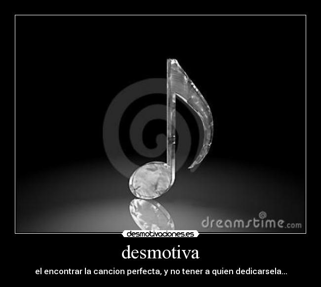 desmotiva - el encontrar la cancion perfecta, y no tener a quien dedicarsela...