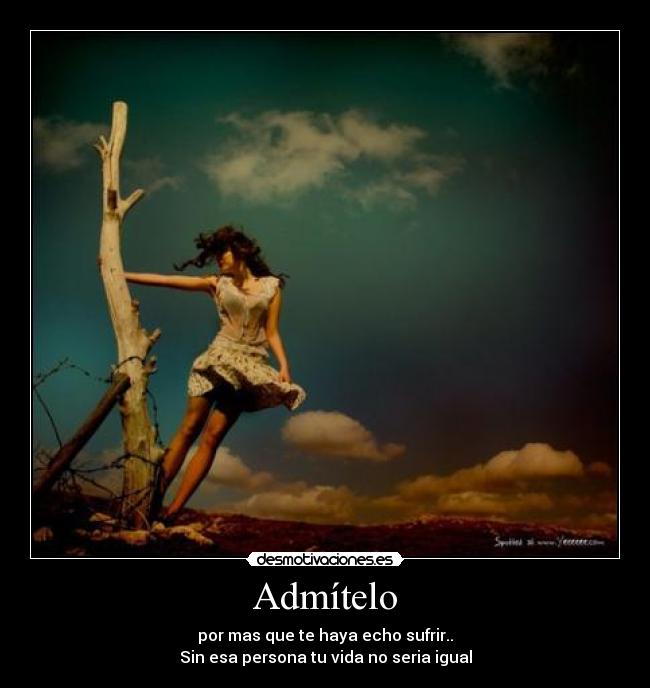 Admítelo - por mas que te haya echo sufrir..
Sin esa persona tu vida no seria igual