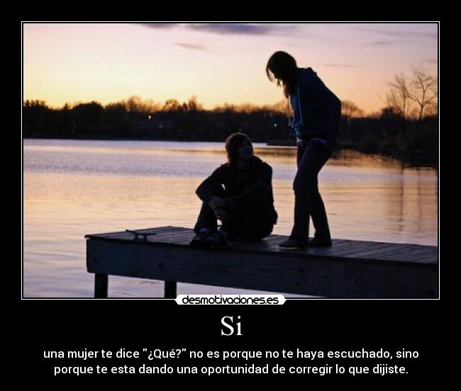 Si - una mujer te dice ¿Qué? no es porque no te haya escuchado, sino
porque te esta dando una oportunidad de corregir lo que dijiste.