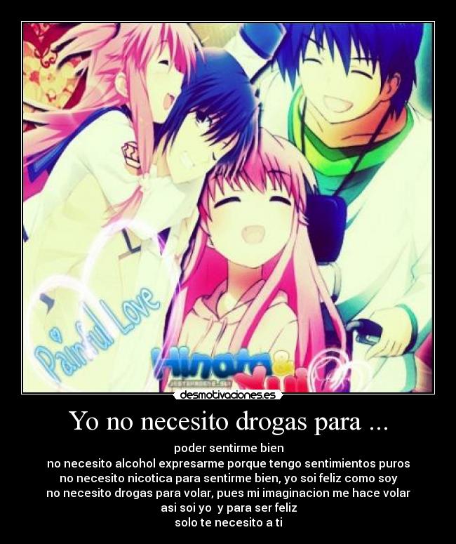 Yo no necesito drogas para ... - poder sentirme bien
no necesito alcohol expresarme porque tengo sentimientos puros
no necesito nicotica para sentirme bien, yo soi feliz como soy
no necesito drogas para volar, pues mi imaginacion me hace volar
asi soi yo y para ser feliz
solo te necesito a ti