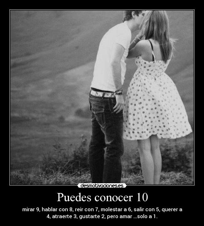 Puedes conocer 10 - mirar 9, hablar con 8, reir con 7, molestar a 6, salir con 5, querer a
4, atraerte 3, gustarte 2, pero amar ...solo a 1.