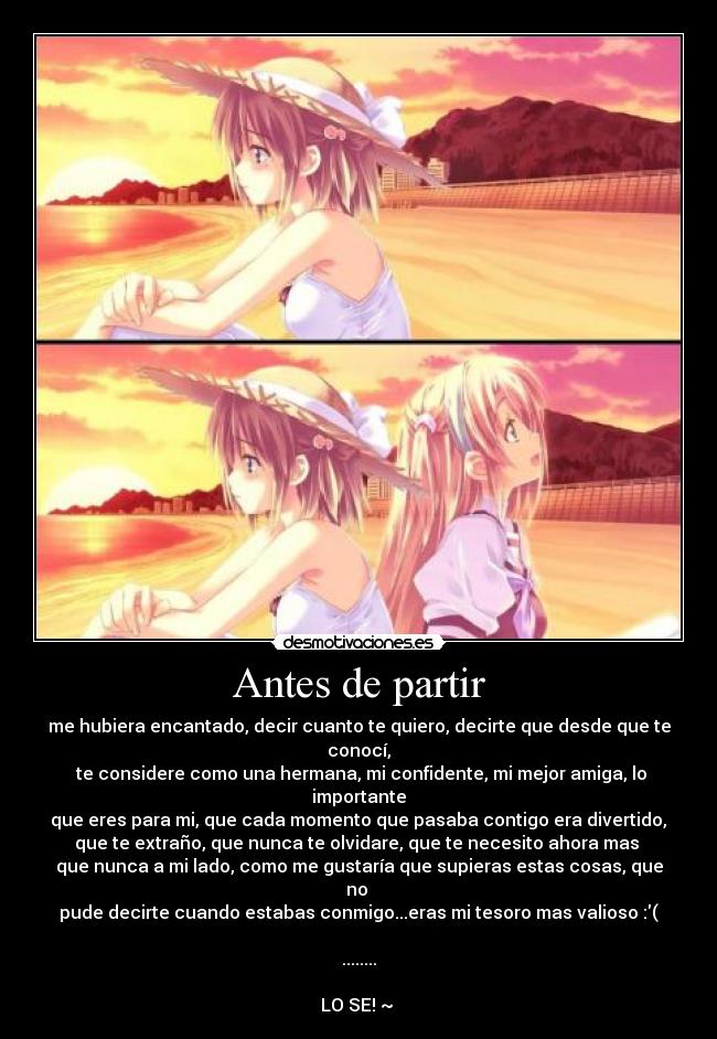 Antes de partir - me hubiera encantado, decir cuanto te quiero, decirte que desde que te conocí,
te considere como una hermana, mi confidente, mi mejor amiga, lo importante
que eres para mi, que cada momento que pasaba contigo era divertido,
que te extraño, que nunca te olvidare, que te necesito ahora mas
que nunca a mi lado, como me gustaría que supieras estas cosas, que no
pude decirte cuando estabas conmigo...eras mi tesoro mas valioso :(
........
LO SE! ~ ♥
