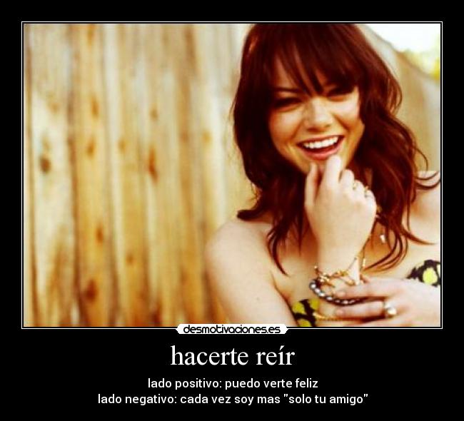 hacerte reír - lado positivo: puedo verte feliz
lado negativo: cada vez soy mas solo tu amigo