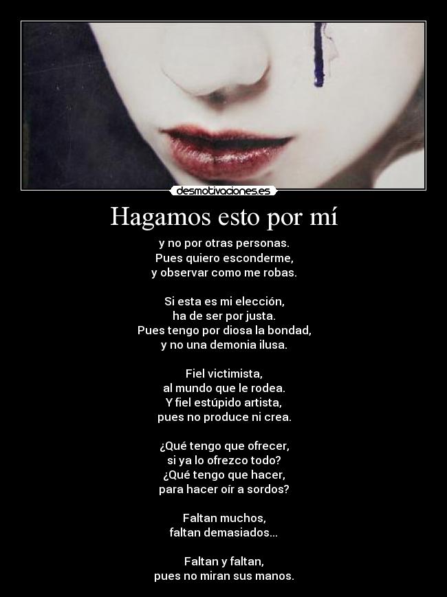 Hagamos esto por mí - y no por otras personas.
Pues quiero esconderme,
y observar como me robas.

Si esta es mi elección,
ha de ser por justa.
Pues tengo por diosa la bondad,
y no una demonia ilusa.

Fiel victimista,
al mundo que le rodea.
Y fiel estúpido artista,
pues no produce ni crea.

¿Qué tengo que ofrecer,
si ya lo ofrezco todo?
¿Qué tengo que hacer,
para hacer oír a sordos?

Faltan muchos,
faltan demasiados...

Faltan y faltan,
pues no miran sus manos.