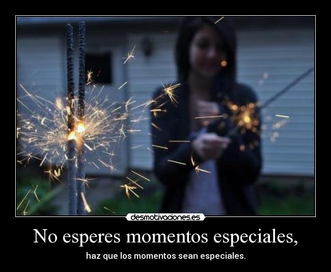 No esperes momentos especiales, -