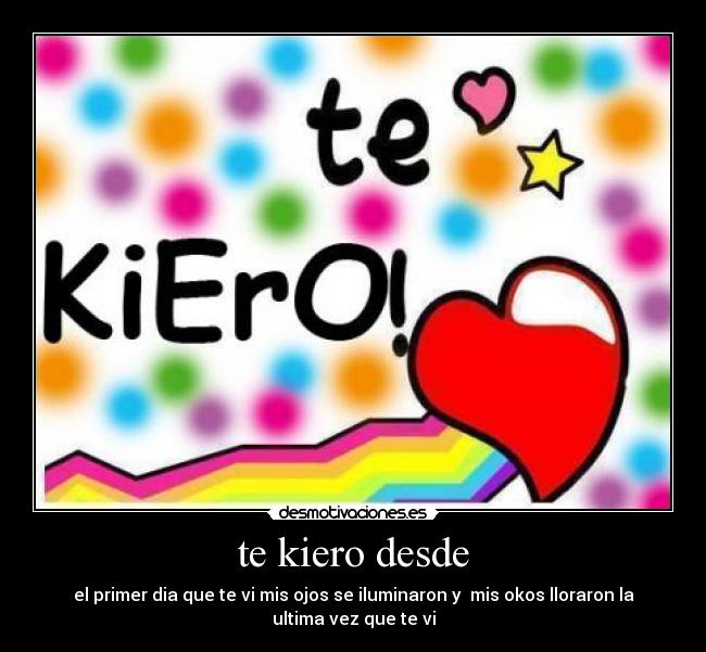 te kiero desde - el primer dia que te vi mis ojos se iluminaron y mis okos lloraron la
ultima vez que te vi
