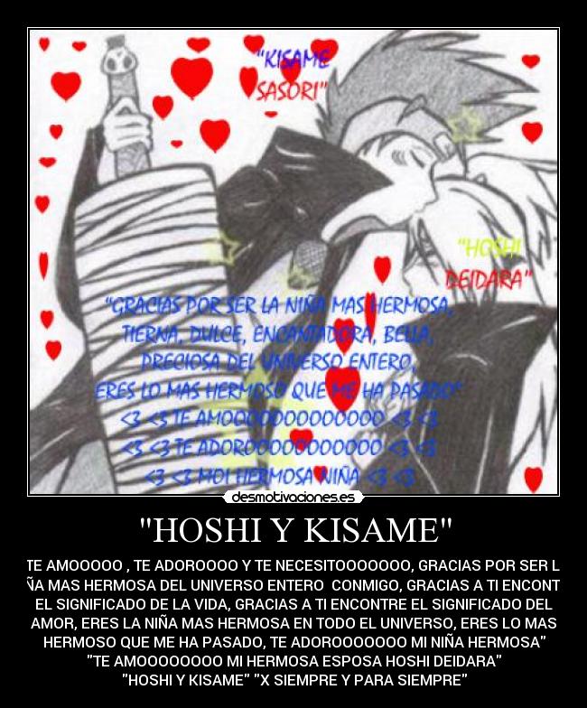 HOSHI Y KISAME - TE AMOOOOO , TE ADOROOOO Y TE NECESITOOOOOOO, GRACIAS POR SER LA
NIÑA MAS HERMOSA DEL UNIVERSO ENTERO  CONMIGO, GRACIAS A TI ENCONTRE
EL SIGNIFICADO DE LA VIDA, GRACIAS A TI ENCONTRE EL SIGNIFICADO DEL
AMOR, ERES LA NIÑA MAS HERMOSA EN TODO EL UNIVERSO, ERES LO MAS
HERMOSO QUE ME HA PASADO, TE ADOROOOOOOO MI NIÑA HERMOSA
TE AMOOOOOOOO MI HERMOSA ESPOSA HOSHI DEIDARA
HOSHI Y KISAME X SIEMPRE Y PARA SIEMPRE