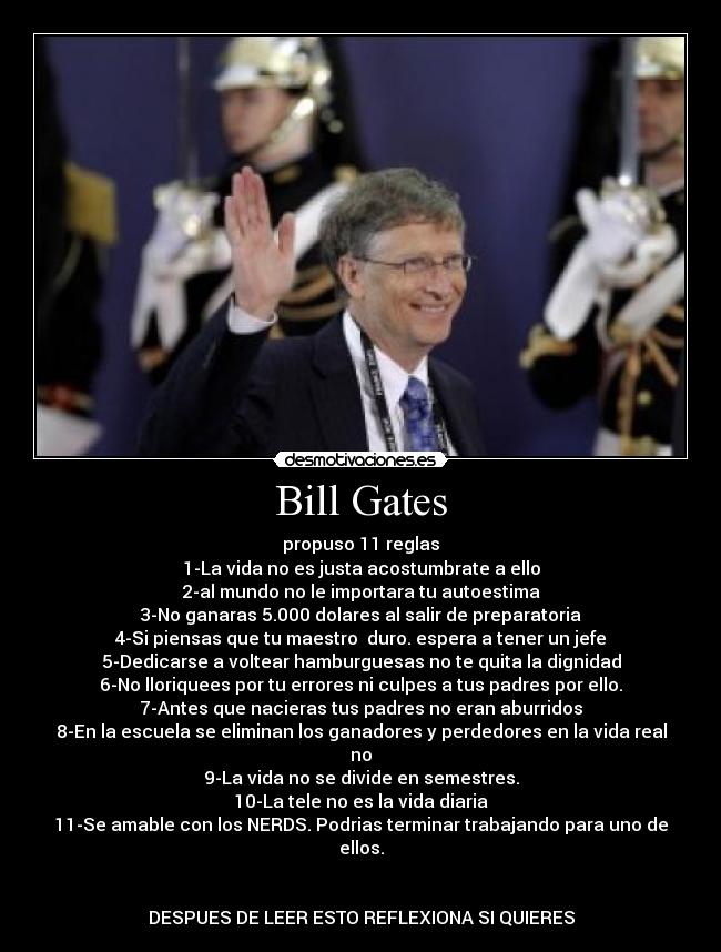 Bill Gates - propuso 11 reglas
1-La vida no es justa acostumbrate a ello
2-al mundo no le importara tu autoestima
3-No ganaras 5.000 dolares al salir de preparatoria
4-Si piensas que tu maestro  duro. espera a tener un jefe
5-Dedicarse a voltear hamburguesas no te quita la dignidad
6-No lloriquees por tu errores ni culpes a tus padres por ello.
7-Antes que nacieras tus padres no eran aburridos
8-En la escuela se eliminan los ganadores y perdedores en la vida real no
9-La vida no se divide en semestres.
10-La tele no es la vida diaria
11-Se amable con los NERDS. Podrias terminar trabajando para uno de ellos.


DESPUES DE LEER ESTO REFLEXIONA SI QUIERES