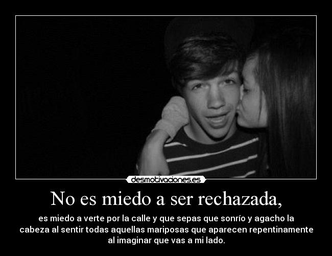No es miedo a ser rechazada, - es miedo a verte por la calle y que sepas que sonrío y agacho la
cabeza al sentir todas aquellas mariposas que aparecen repentinamente
al imaginar que vas a mi lado.