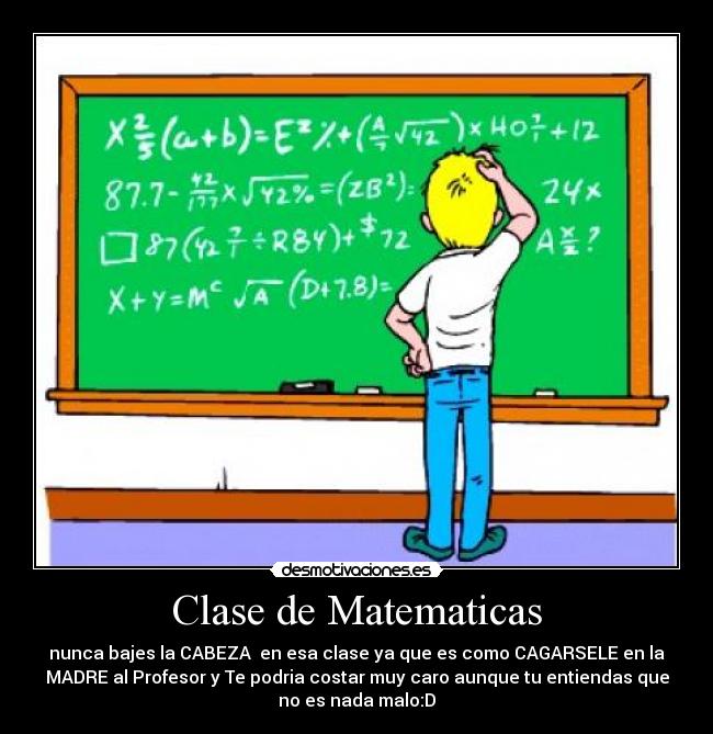 Clase de Matematicas - nunca bajes la CABEZA en esa clase ya que es como CAGARSELE en la
MADRE al Profesor y Te podria costar muy caro aunque tu entiendas que
no es nada malo:D