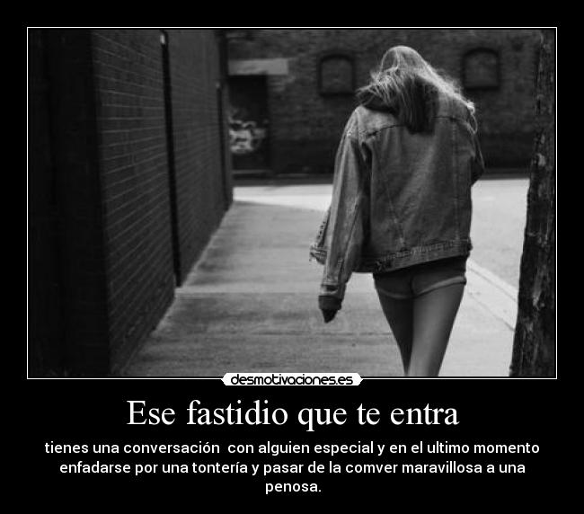 Ese fastidio que te entra - tienes una conversación  con alguien especial y en el ultimo momento
enfadarse por una tontería y pasar de la comver maravillosa a una
penosa.