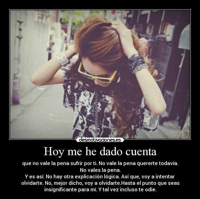 Hoy me he dado cuenta - que no vale la pena sufrir por ti. No vale la pena quererte todavía.
No vales la pena.
Y es así. No hay otra explicación lógica. Así que, voy a intentar
olvidarte. No, mejor dicho, voy a olvidarte.Hasta el punto que seas
insignificante para mí. Y tal vez incluso te odie.
