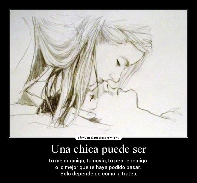 Una chica puede ser - tu mejor amiga, tu novia, tu peor enemigo
o lo mejor que te haya podido pasar.
Sólo depende de cómo la trates.