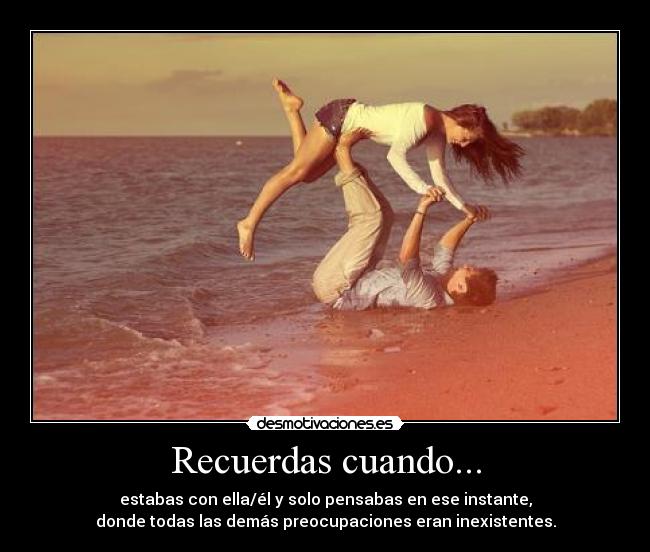 Recuerdas cuando... - estabas con ella/él y solo pensabas en ese instante,
donde todas las demás preocupaciones eran inexistentes.