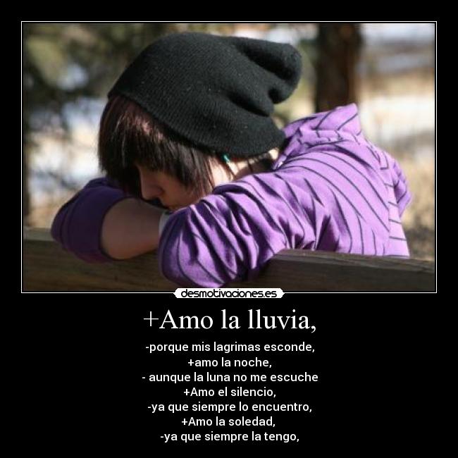 +Amo la lluvia, - -porque mis lagrimas esconde,
+amo la noche,
- aunque la luna no me escuche
+Amo el silencio,
-ya que siempre lo encuentro,
+Amo la soledad,
-ya que siempre la tengo,
