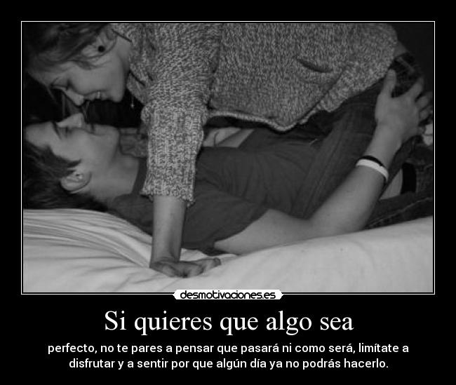 Si quieres que algo sea - perfecto, no te pares a pensar que pasará ni como será, limítate a
disfrutar y a sentir por que algún día ya no podrás hacerlo.