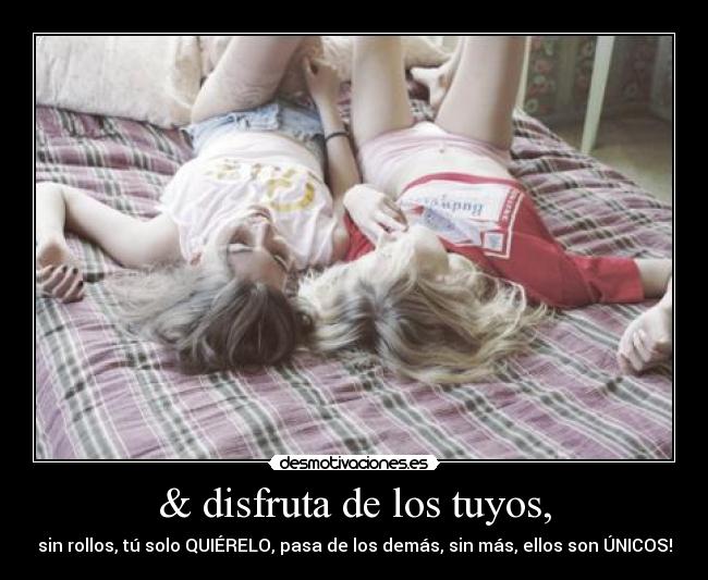 & disfruta de los tuyos, - sin rollos, tú solo QUIÉRELO, pasa de los demás, sin más, ellos son ÚNICOS!