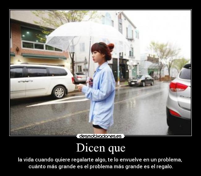 Dicen que - la vida cuando quiere regalarte algo, te lo envuelve en un problema, 
cuánto más grande es el problema más grande es el regalo.