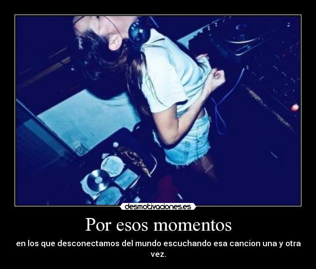 Por esos momentos - en los que desconectamos del mundo escuchando esa cancion una y otra vez.