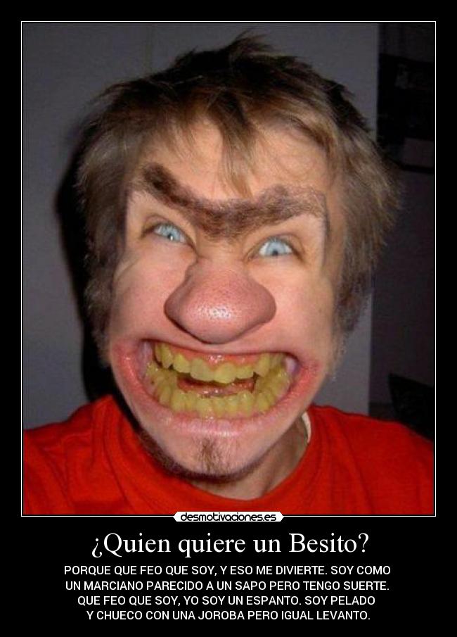 ¿Quien quiere un Besito? - PORQUE QUE FEO QUE SOY, Y ESO ME DIVIERTE. SOY COMO
UN MARCIANO PARECIDO A UN SAPO PERO TENGO SUERTE.
QUE FEO QUE SOY, YO SOY UN ESPANTO. SOY PELADO
Y CHUECO CON UNA JOROBA PERO IGUAL LEVANTO.