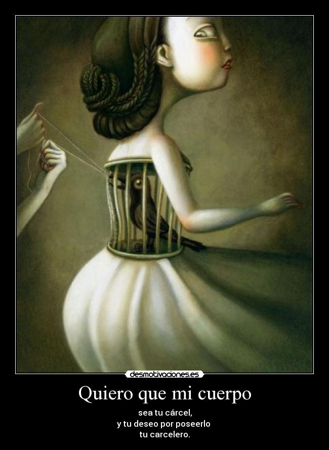 Quiero que mi cuerpo - sea tu cárcel,
y tu deseo por poseerlo 
tu carcelero.