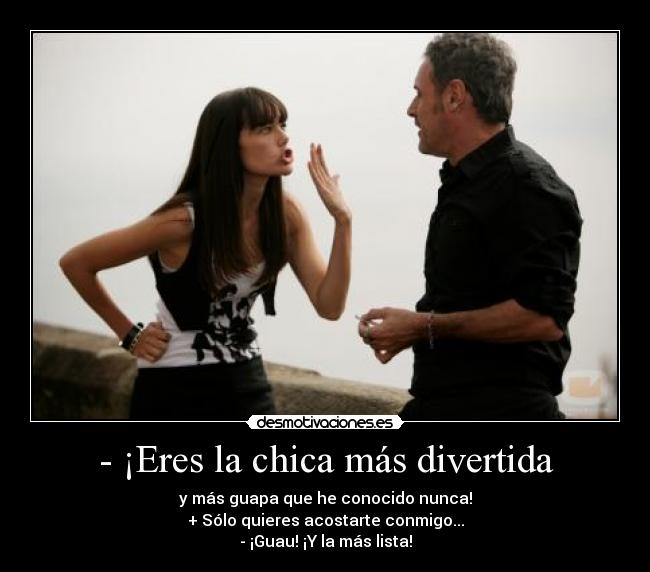 - ¡Eres la chica más divertida - y más guapa que he conocido nunca!
+ Sólo quieres acostarte conmigo...
- ¡Guau! ¡Y la más lista!