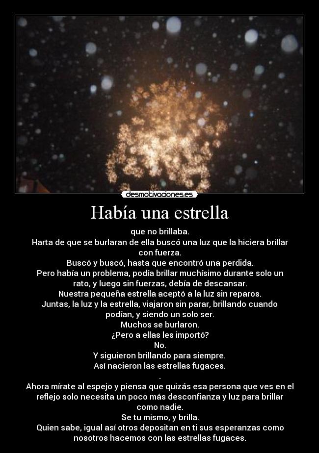 Había una estrella - que no brillaba.
Harta de que se burlaran de ella buscó una luz que la hiciera brillar
con fuerza.
Buscó y buscó, hasta que encontró una perdida.
Pero había un problema, podía brillar muchísimo durante solo un
rato, y luego sin fuerzas, debía de descansar.
Nuestra pequeña estrella aceptó a la luz sin reparos.
Juntas, la luz y la estrella, viajaron sin parar, brillando cuando
podían, y siendo un solo ser.
Muchos se burlaron.
¿Pero a ellas les importó?
No.
Y siguieron brillando para siempre.
Así nacieron las estrellas fugaces.
.
Ahora mírate al espejo y piensa que quizás esa persona que ves en el
reflejo solo necesita un poco más desconfianza y luz para brillar
como nadie.
Se tu mismo, y brilla.
Quien sabe, igual así otros depositan en ti sus esperanzas como
nosotros hacemos con las estrellas fugaces.