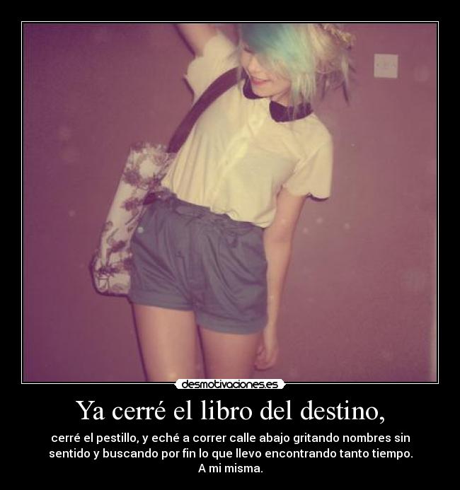 Ya cerré el libro del destino, - cerré el pestillo, y eché a correr calle abajo gritando nombres sin
sentido y buscando por fin lo que llevo encontrando tanto tiempo.
A mi misma.