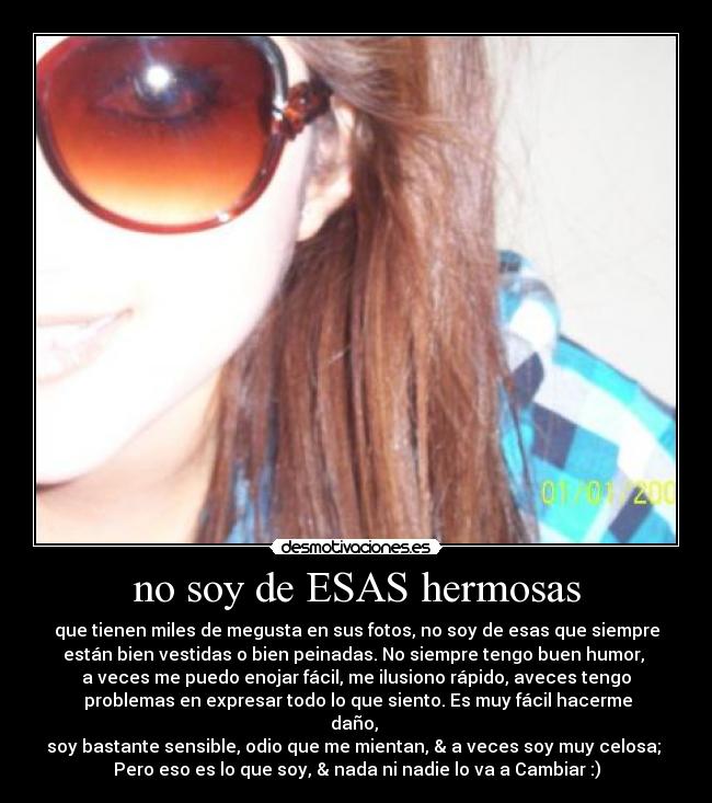 no soy de ESAS hermosas - que tienen miles de megusta en sus fotos, no soy de esas que siempre
están bien vestidas o bien peinadas. No siempre tengo buen humor,
a veces me puedo enojar fácil, me ilusiono rápido, aveces tengo
problemas en expresar todo lo que siento. Es muy fácil hacerme
daño,
soy bastante sensible, odio que me mientan, & a veces soy muy celosa;
Pero eso es lo que soy, & nada ni nadie lo va a Cambiar :)