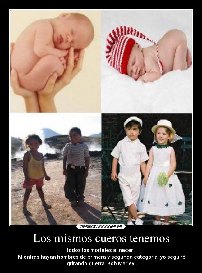 Los mismos cueros tenemos - todos los mortales al nacer .
Mientras hayan hombres de primera y segunda categoría, yo seguiré
gritando guerra. Bob Marley.