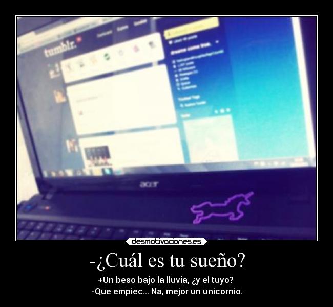 -¿Cuál es tu sueño? - +Un beso bajo la lluvia, ¿y el tuyo?
-Que empiec... Na, mejor un unicornio.