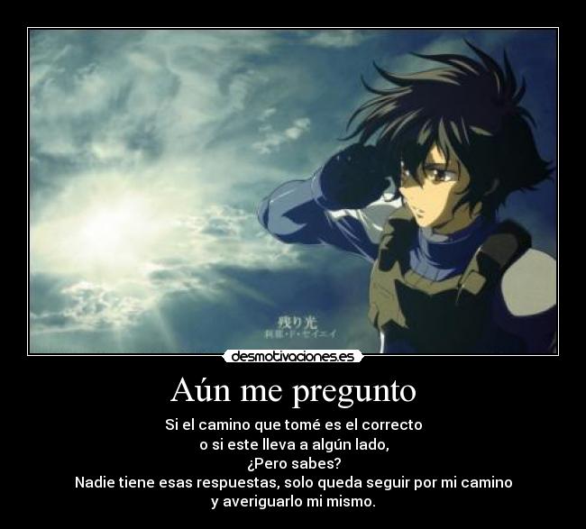 Aún me pregunto - Si el camino que tomé es el correcto
o si este lleva a algún lado,
¿Pero sabes?
Nadie tiene esas respuestas, solo queda seguir por mi camino
y averiguarlo mi mismo.