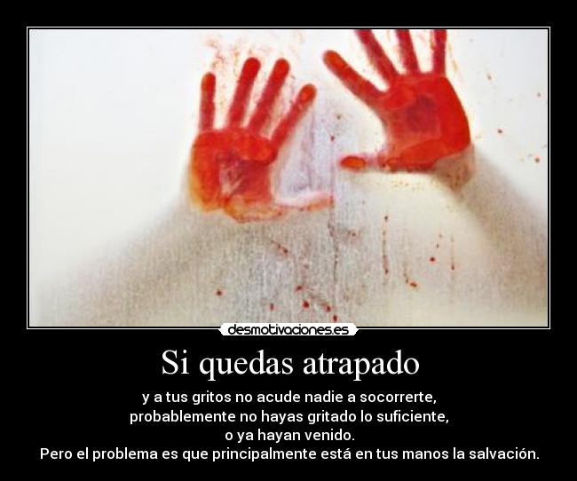 Si quedas atrapado - y a tus gritos no acude nadie a socorrerte,
probablemente no hayas gritado lo suficiente,
o ya hayan venido.
Pero el problema es que principalmente está en tus manos la salvación.