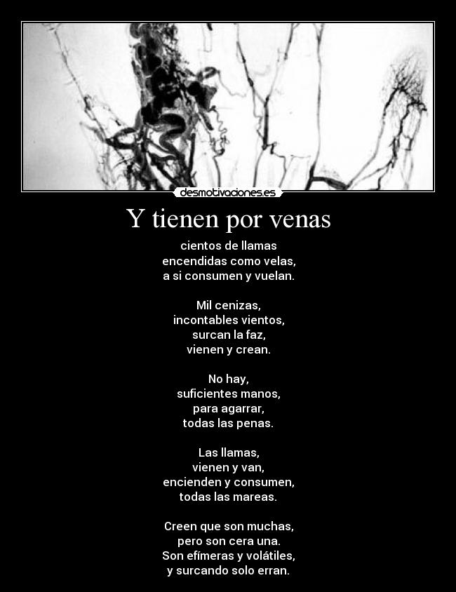 Y tienen por venas - cientos de llamas
encendidas como velas,
a si consumen y vuelan.

Mil cenizas,
incontables vientos,
surcan la faz,
vienen y crean.

No hay,
suficientes manos,
para agarrar,
todas las penas.

Las llamas,
vienen y van,
encienden y consumen,
todas las mareas.

Creen que son muchas,
pero son cera una.
Son efímeras y volátiles,
y surcando solo erran.