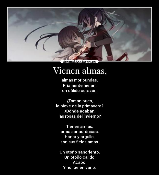 Vienen almas, - almas moribundas.
Fríamente hielan,
un cálido corazón.

¿Toman pues,
la nieve de la primavera?
¿Dónde acaban,
las rosas del invierno?

Tienen armas,
armas anacrónicas.
Honor y orgullo,
son sus fieles amas.

Un otoño sangriento.
Un otoño cálido.
Acabó.
Y no fue en vano.